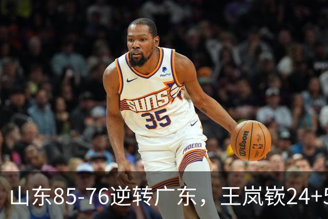 山东85-76逆转广东，王岚嵚24+5+7，博日奇27+11，胡明轩、徐杰联手6分